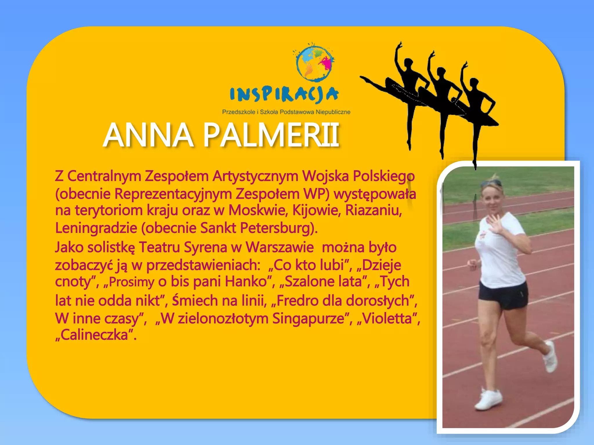 ANNA PALMERII
Z Centralnym Zespołem Artystycznym Wojska Polskiego
(obecnie Reprezentacyjnym Zespołem WP) występowała
na terytoriom kraju oraz w Moskwie, Kijowie, Riazaniu,
Leningradzie (obecnie Sankt Petersburg).
Jako solistkę Teatru Syrena w Warszawie można było
zobaczyć ją w przedstawieniach: „Co kto lubi”, „Dzieje
cnoty”, „Prosimy o bis pani Hanko”, „Szalone lata”, „Tych
lat nie odda nikt”, Śmiech na linii, „Fredro dla dorosłych”,
W inne czasy”, „W zielonozłotym Singapurze”, „Violetta”,
„Calineczka”.
 