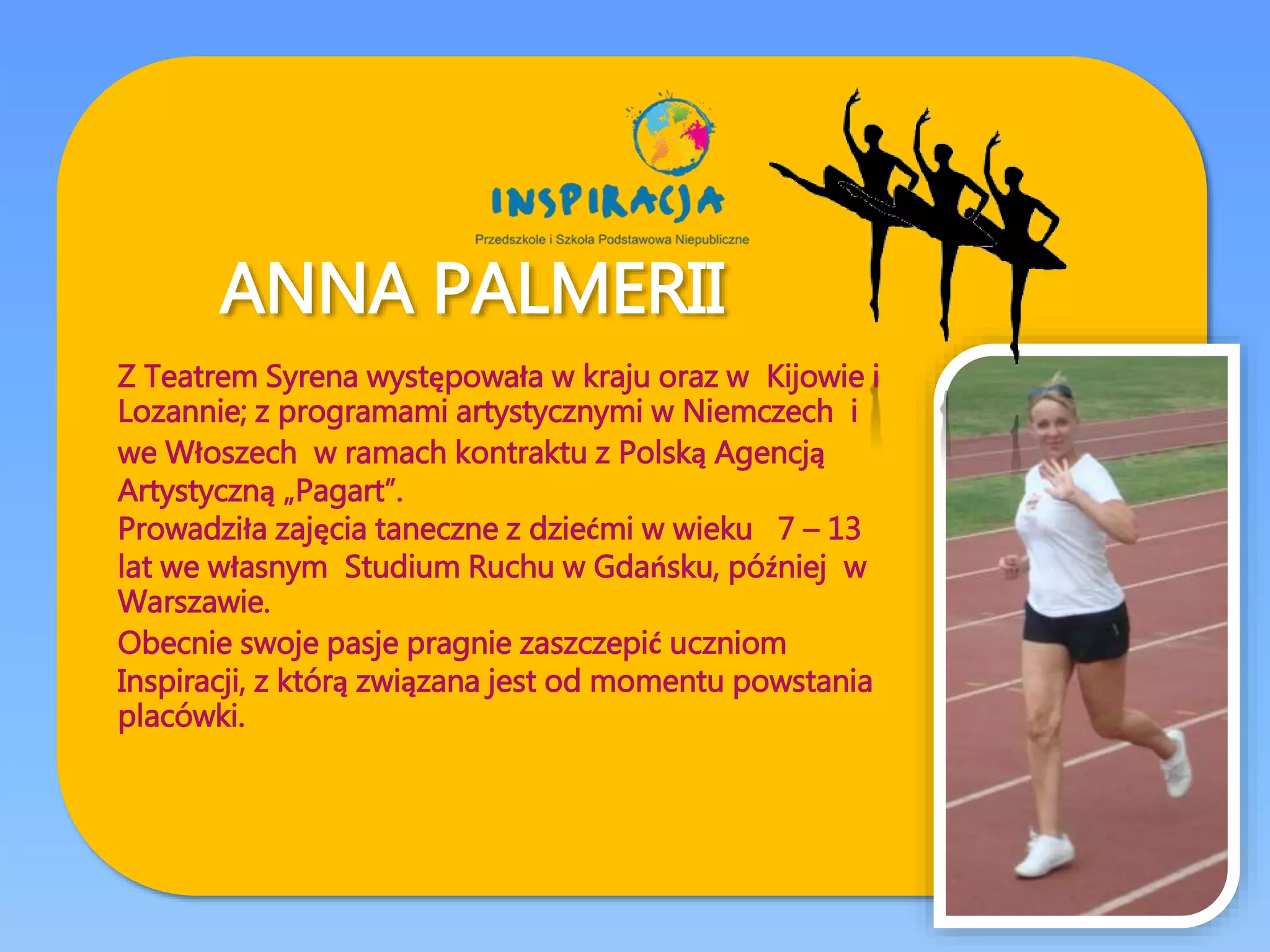 ANNA PALMERII
Z Teatrem Syrena występowała w kraju oraz w Kijowie i
Lozannie; z programami artystycznymi w Niemczech i
we Włoszech w ramach kontraktu z Polską Agencją
Artystyczną „Pagart”.
Prowadziła zajęcia taneczne z dziećmi w wieku 7 – 13
lat we własnym Studium Ruchu w Gdańsku, później w
Warszawie.
Obecnie swoje pasje pragnie zaszczepić uczniom
Inspiracji, z którą związana jest od momentu powstania
placówki.
 