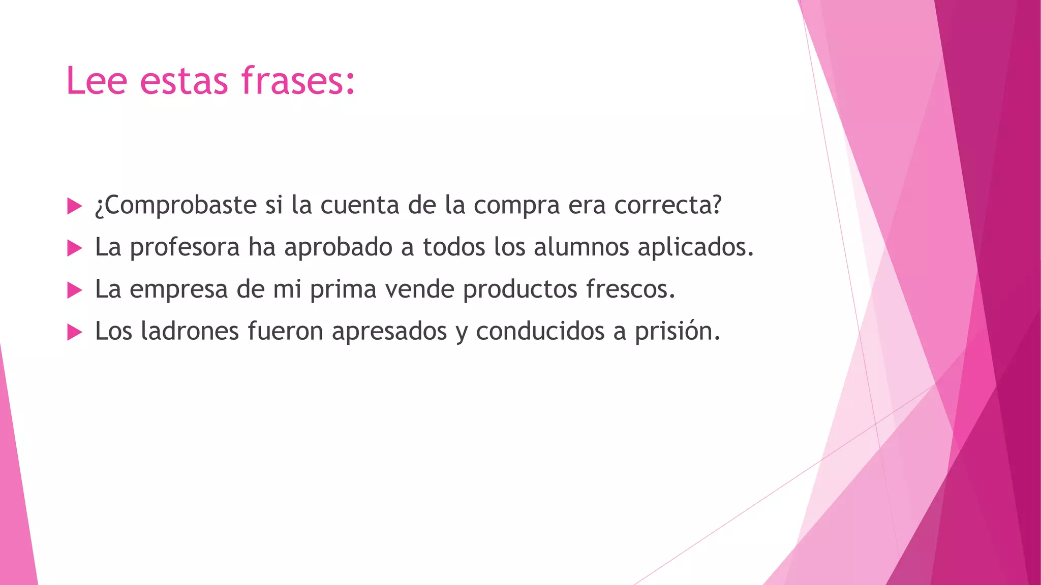 Lee estas frases:
 ¿Comprobaste si la cuenta de la compra era correcta?
 La profesora ha aprobado a todos los alumnos aplicados.
 La empresa de mi prima vende productos frescos.
 Los ladrones fueron apresados y conducidos a prisión.
 