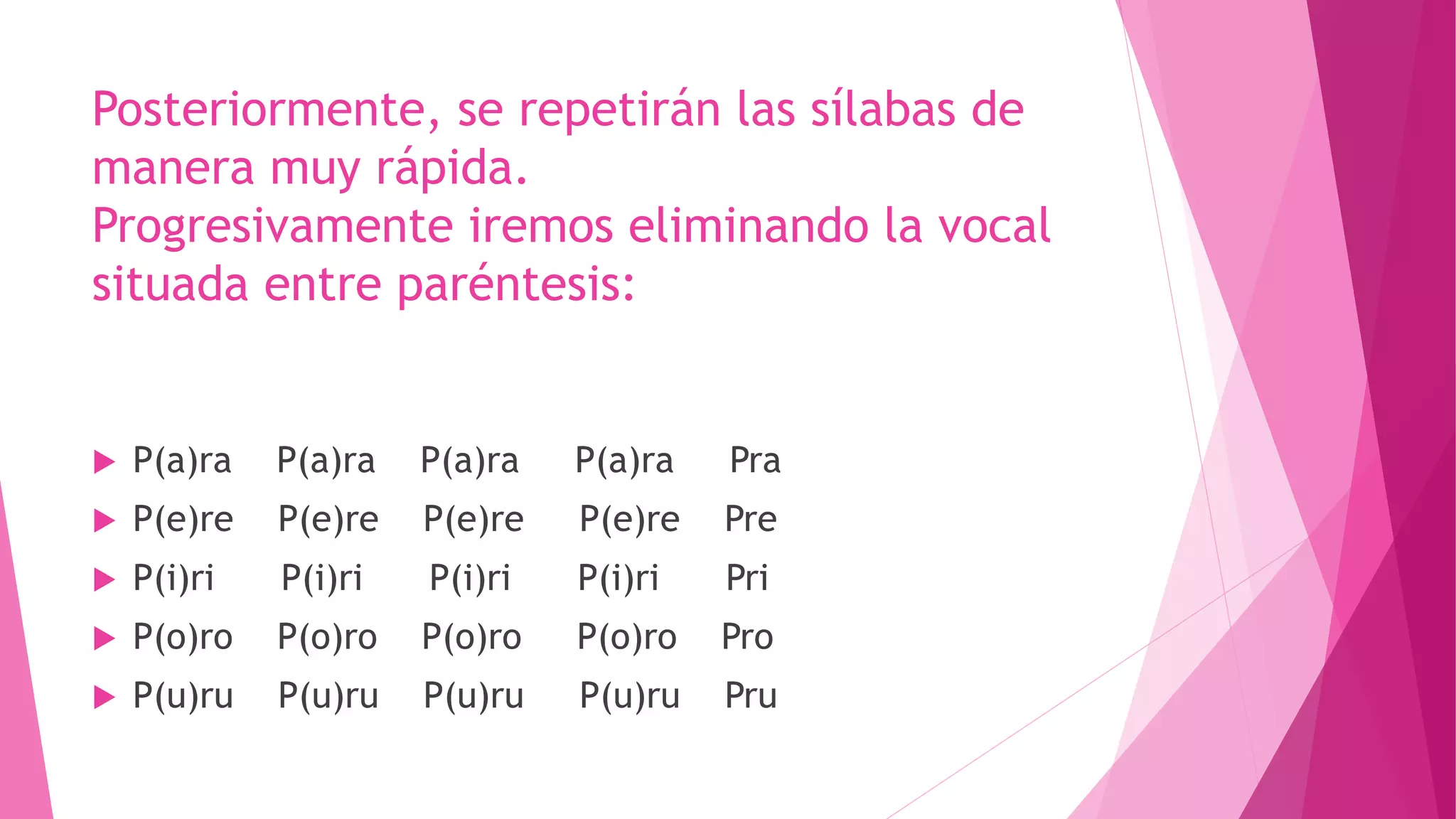 Posteriormente, se repetirán las sílabas de
manera muy rápida.
Progresivamente iremos eliminando la vocal
situada entre paréntesis:
 P(a)ra P(a)ra P(a)ra P(a)ra Pra
 P(e)re P(e)re P(e)re P(e)re Pre
 P(i)ri P(i)ri P(i)ri P(i)ri Pri
 P(o)ro P(o)ro P(o)ro P(o)ro Pro
 P(u)ru P(u)ru P(u)ru P(u)ru Pru
 