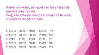 Posteriormente, se repetirán las sílabas de
manera muy rápida.
Progresivamente iremos eliminando la vocal
situada entre paréntesis:
 P(a)ra P(a)ra P(a)ra P(a)ra Pra
 P(e)re P(e)re P(e)re P(e)re Pre
 P(i)ri P(i)ri P(i)ri P(i)ri Pri
 P(o)ro P(o)ro P(o)ro P(o)ro Pro
 P(u)ru P(u)ru P(u)ru P(u)ru Pru
 