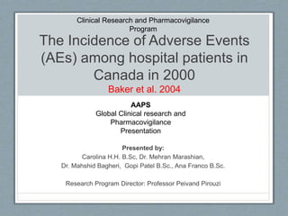 The Incidence of Adverse Events
(AEs) among hospital patients in
Canada in 2000
Baker et al. 2004
Presented by:
Carolina H.H. B.Sc, Dr. Mehran Marashian,
Dr. Mahshid Bagheri, Gopi Patel B.Sc., Ana Franco B.Sc.
Research Program Director: Professor Peivand Pirouzi
AAPS
Global Clinical research and
Pharmacovigilance
Presentation
Clinical Research and Pharmacovigilance
Program
 
