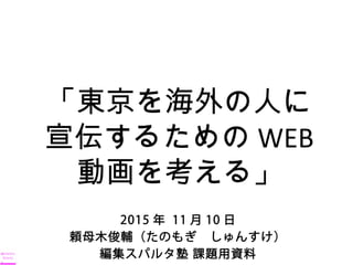 2015 年 11 月 10 日
頼母木俊輔（たのもぎ　しゅんすけ）
編集スパルタ塾 課題用資料
「東京を海外の人に
宣伝するための WEB
動画を考える」
 