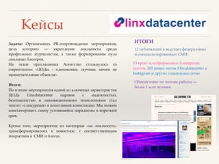 Кейсы
Задача: Организовать PR-cопровождение мероприятия,
цель которого ― укрепление лояльности среди
профильных журналистов, а также формирование пула
лояльных блогеров.
На этапе приглашения Агентство столкнулось со
стереотипом: «ЦОДы – одинаковые, скучные, ничем не
примечательные объекты».
Итоги:
По итогам мероприятия одной из ключевых характеристик
ЦОДа Linxdatacenter наравне с надежностью,
безопасностью и инновационными технологиями стал
эпитет «гламурный» в позитивной коннотации. Мы можем
констатировать смену устоявшейся парадигмы в короткий
срок.
Кроме того, мероприятие из категории «на лояльность»
трансформировалось в новостное, с соответствующим
покрытием в СМИ и блогах.
Общий охват по итогам работы ―
более 1 млн человек.
13 кросс-платформенных блогерских
постов, 100 новых меток #linxdatacenter в
Instagram и других социальных сетях.
12 публикаций в ведущих федеральных
и специализированных СМИ.
ИТОГИ
 