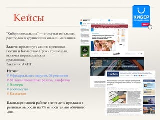 Кейсы
"Киберпонедельник" — это сутки тотальных
распродаж в крупнейших онлайн-магазинах.
Задача: продвинуть акцию в регионах
России и Казахстане. Срок - три недели,
включая период майских
праздников.
Заказчик: АКИТ.
Итоги:
# 9 федеральных округов, 36 регионов
# 82 локализованных релиза, лайфхаки
# блогеры
# сообщества
# Казахстан
Благодаря нашей работе в этот день продажи в
регионах выросли на 7% относительно обычного
дня.
 