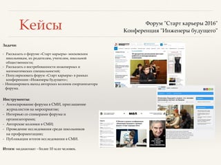 Кейсы
Задачи:
- Рассказать о форуме «Старт карьеры» московским
школьникам, их родителям, учителям, школьной
общественности;
- Рассказать о востребованности инженерных и
математических специальностей;
- Популяризовать форум «Старт карьеры» в рамках
конференции «Инженеры будущего»;
- Инициировать выход авторских колонок соорганизатора
форума.
Форум "Старт карьеры 2016"
Конференция "Инженеры будущего"
Инструменты:
- Анонсирование форума в СМИ, приглашение
журналистов на мероприятие;
- Интервью со спикерами форума и
организаторами;
- Авторские колонки в СМИ;
- Проведение исследования среди школьников
на профориентацию;
- Публикация итогов исследования в СМИ.
Итоги: медиаохват - более 10 млн человек.
 