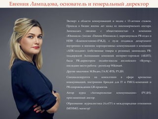 Евгения Лампадова, основатель и генеральный директор
Эксперт в области коммуникаций и медиа с 13-летним стажем.
Пришла в бизнес восемь лет назад из некоммерческого сектора.
Занималась связями с общественностью в компании
«Юнимилк» (позже «Danone-Юнимилк»), перезапускала PR-отдел в
НПФ «Благосостояние»(РЖД), с нуля создавала департамент
внутренних и внешних корпоративных коммуникаций в компании
«АПК-холдинг» (собственные товары и розница), занималась PR-
поддержкой Ассоциации компаний интернет-торговли (АКИТ),
была PR-директором онлайн-школы английского «Skyeng»,
последнее место работы - ритейлер Wikimart.
Другие заказчики: М.Видео, ГАЛС-ВТБ, РУДН.
Специализируется на консалтинге в сфере кризисных
коммуникаций, построении брендов для IT и FMCG-компаний и
PR-сопровождении GR-проектов.
Автор курса «Антикризисные коммуникации» (РУДН),
приглашенный лектор.
Образование: журналистика (АлтГУ) и международные отношения
(МГИМО, магистр).
 