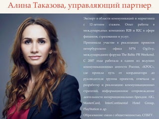 Алина Таказова, управляющий партнер
Эксперт в области коммуникаций и маркетинга
с 12-летним стажем. Опыт работы в
международных компаниях B2B и B2C в сфере
финансов, страховании и услуг.
Принимала участие в реализации проектов
петербургского офиса SPN Ogilvy,
международного форума The Baltic PR Weekend.
С 2007 года работала в одном из ведущих
коммуникационных агентств России, «КРОС»,
где прошла путь от координатора до
руководителя группы проектов, отвечала за
разработку и реализацию коммуникационных
стратегий, информационное сопровождение
деятельности интернациональных брендов: AIG,
MasterCard, InterContinental Hotel Group,
PlayStation и др.
Образование: связи с общественностью, СПБГУ.
 