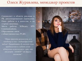 Олеся Журавлева, менеджер проектов
Специалист в области рекламы и
PR, дипломированный переводчик.
Опыт работы и в агентстве, и на
стороне заказчика.
Места работы: М.Видео, SPN
Communications.
Образование: связи
с общественностью, РУДН.
“Наши проекты уникальны, и к
каждому из них - индивидуальный
подход. Проработать до мелочей план
продвижения и следить за его
идеальным исполнением - вот, что
отличает "ЛАМПУ" от других
агентств”.
 