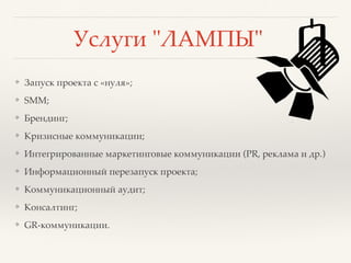 Услуги "ЛАМПЫ"
❖ Запуск проекта с «нуля»;
❖ SMM;
❖ Брендинг;
❖ Кризисные коммуникации;
❖ Интегрированные маркетинговые коммуникации (PR, реклама и др.)
❖ Информационный перезапуск проекта;
❖ Коммуникационный аудит;
❖ Консалтинг;
❖ GR-коммуникации.
 