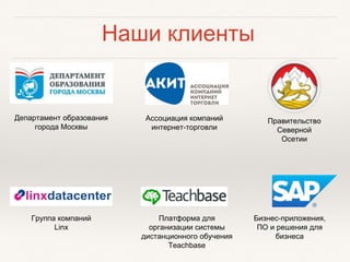 Наши клиенты
Департамент образования
города Москвы
Ассоциация компаний
интернет-торговли
Правительство
Северной
Осетии
Группа компаний
Linx
Платформа для
организации системы
дистанционного обучения
Teachbase
Бизнес-приложения,
ПО и решения для
бизнеса
 
