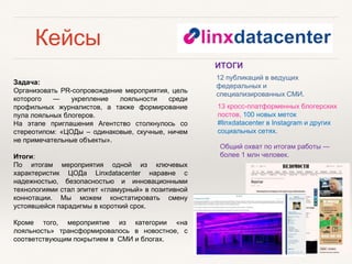 Кейсы
Задача:
Организовать PR-cопровождение мероприятия, цель
которого ― укрепление лояльности среди
профильных журналистов, а также формирование
пула лояльных блогеров.
На этапе приглашения Агентство столкнулось со
стереотипом: «ЦОДы – одинаковые, скучные, ничем
не примечательные объекты».
Итоги:
По итогам мероприятия одной из ключевых
характеристик ЦОДа Linxdatacenter наравне с
надежностью, безопасностью и инновационными
технологиями стал эпитет «гламурный» в позитивной
коннотации. Мы можем констатировать смену
устоявшейся парадигмы в короткий срок.
Кроме того, мероприятие из категории «на
лояльность» трансформировалось в новостное, с
соответствующим покрытием в СМИ и блогах.
Общий охват по итогам работы ―
более 1 млн человек.
13 кросс-платформенных блогерских
постов, 100 новых меток
#linxdatacenter в Instagram и других
социальных сетях.
12 публикаций в ведущих
федеральных и
специализированных СМИ.
ИТОГИ
 