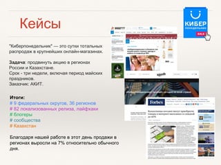 "Киберпонедельник" — это сутки тотальных
распродаж в крупнейших онлайн-магазинах.
Задача: продвинуть акцию в регионах
России и Казахстане.
Срок - три недели, включая период майских
праздников.
Заказчик: АКИТ.
Итоги:
# 9 федеральных округов, 36 регионов
# 82 локализованных релиза, лайфхаки
# блогеры
# сообщества
# Казахстан
Благодаря нашей работе в этот день продажи в
регионах выросли на 7% относительно обычного
дня.
Кейсы
 