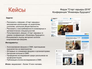 Кейсы
Задачи:
- Рассказать о форуме «Старт карьеры»
московским школьникам, их родителям,
учителям, школьной общественности;
- Рассказать о востребованности инженерных и
математических специальностей;
- Популяризовать форум «Старт карьеры» в
рамках конференции «Инженеры будущего»;
- Инициировать выход авторских колонок
соорганизатора форума.
Форум "Старт карьеры-2016"
Конференция "Инженеры будущего"
Инструменты:
- Анонсирование форума в СМИ, приглашение
журналистов на мероприятие;
- Интервью со спикерами форума и организаторами;
- Авторские колонки в СМИ;
- Проведение исследования среди школьников на
профориентацию;
- Публикация итогов исследования в СМИ.
Итоги: медиаохват - более 10 млн человек.
 