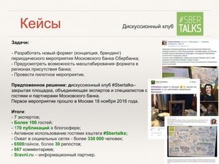 Задачи:
- Разработать новый формат (концепция, брендинг)
периодического мероприятия Московского банка Сбербанка;
- Предусмотреть возможность масштабирования формата в
регионах присутствия банка;
- Провести пилотное мероприятие.
Предложенное решение: дискуссионный клуб #Sbertalks–
закрытая площадка, объединяющая экспертов и специалистов с
гостями и партнерами Московского банка.
Первое мероприятие прошло в Москве 18 ноября 2016 года.
Итоги:
- 7 экспертов;
- Более 100 гостей;
- 170 публикаций в блогосфере;
- Активное использование гостями хэштега #Sbertalks;
- Охват в социальных сетях - более 330 000 человек;
- 6500лайков, более 30 репостов;
- 867 комментариев;
- Sravni.ru – информационный партнер.
Дискуссионный клубКейсы
 