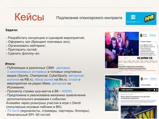 Задачи:
- Разработать концепцию и сценарий мероприятий;
- Оформить зал (брендинг ключевых зон);
- Организовать кейтеринг;
- Пригласить гостей;
- Сделать фоллоу–ап.
Итоги:
- Публикации в различных СМИ: деловые,
3 эксклюзивных интервью в топовых спортивных
медиа (Sports, Championat, CyberSport), авторская
колонка на RB.ru, обзор рынка на life.ru, отзыв о
мероприятия на радио Маяк, репортаж на
Игромании;
- Просмотр стрима шоу-матча в ВК – 62000;
- Предложена и реализована механика привлечения
дополнительного внимания к событию
Aviasales через розыгрыш участия в игре с Dendi
(популярные игровые паблики в ВК);
- 73 гостя (журналисты, стримеры, партнеры, блогеры).
Изначальный KPI- 60 гостей.
Подписание спонсорского контрактаКейсы
 
