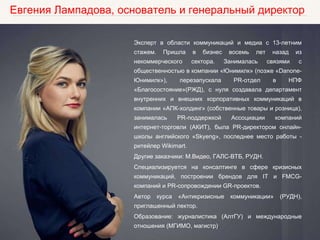 Евгения Лампадова, основатель и генеральный директор
Эксперт в области коммуникаций и медиа с 13-летним
стажем. Пришла в бизнес восемь лет назад из
некоммерческого сектора. Занималась связями с
общественностью в компании «Юнимилк» (позже «Danone-
Юнимилк»), перезапускала PR-отдел в НПФ
«Благосостояние»(РЖД), с нуля создавала департамент
внутренних и внешних корпоративных коммуникаций в
компании «АПК-холдинг» (собственные товары и розница),
занималась PR-поддержкой Ассоциации компаний
интернет-торговли (АКИТ), была PR-директором онлайн-
школы английского «Skyeng», последнее место работы -
ритейлер Wikimart.
Другие заказчики: М.Видео, ГАЛС-ВТБ, РУДН.
Специализируется на консалтинге в сфере кризисных
коммуникаций, построении брендов для IT и FMCG-
компаний и PR-сопровождении GR-проектов.
Автор курса «Антикризисные коммуникации» (РУДН),
приглашенный лектор.
Образование: журналистика (АлтГУ) и международные
отношения (МГИМО, магистр).
 