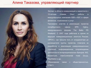 Алина Таказова, управляющий партнер
Эксперт в области коммуникаций и маркетинга с
12-летним стажем. Опыт работы в
международных компаниях B2B и B2C в сфере
финансов, страховании и услуг.
Принимала участие в реализации проектов
петербургского офиса SPN Ogilvy,
международного форума The Baltic PR
Weekend. С 2007 года работала в одном из
ведущих коммуникационных агентств России,
«КРОС», где прошла путь от координатора до
руководителя группы проектов, отвечала за
разработку и реализацию коммуникационных
стратегий, информационное сопровождение
деятельности интернациональных брендов: AIG,
MasterCard, InterContinental Hotel Group,
PlayStation и др.
Образование: связи с общественностью,
СПБГУ.
 