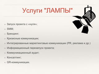 Услуги "ЛАМПЫ"
❖ Запуск проекта с «нуля»;
❖ SMM;
❖ Брендинг;
❖ Кризисные коммуникации;
❖ Интегрированные маркетинговые коммуникации (PR, реклама и др.)
❖ Информационный перезапуск проекта;
❖ Коммуникационный аудит;
❖ Консалтинг;
❖ GR-коммуникации.
 