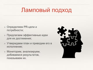 Ламповый подход
❖ Определяем PR-цели и
потребности;
❖ Предлагаем эффективные идеи
для их достижения;
❖ Утверждаем план и приводим его в
исполнение;
❖ Мониторим, анализируем,
добиваемся результатов,
показываем их.
 