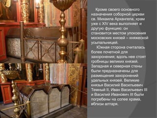 Кроме своего основного
назначения соборной церкви
св. Михаила Архангела, храм
уже с XIV века выполняет и
другую функцию: он
становится местом упокоения
московских князей – княжеской
усыпальницей.
Южная сторона считалась
более почетной для
захоронения; вдоль нее стоят
гробницы великих князей.
Западная и северная стены
были предназначены для
размещения захоронений
удельных князей. Великие
князья Василий Васильевич
Темный II, Иван Васильевич III
и Василий Иванович III были
погребены на солее храма,
вблизи алтаря.
 