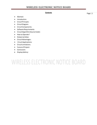 WIRELESS ELECTRONIC NOTICE BOARD
Page | 1Contents
 Abstract:
 Introduction:
 CircuitPrinciple:
 CircuitDiagram:
 CircuitComponents:
 Software Requirements:
 CircuitAlgorithm(Source Code):
 How to Operate?
 Outputwindow:
 CircuitAdvantages:
 CircuitApplications:
 CircuitLimitations:
 Future of Project:
 Conclusion:
 DisplayGallery:
 