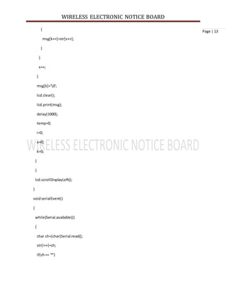 WIRELESS ELECTRONIC NOTICE BOARD
Page | 13{
msg[k++]=str[x++];
}
}
x++;
}
msg[k]='0';
lcd.clear();
lcd.print(msg);
delay(1000);
temp=0;
i=0;
x=0;
k=0;
}
}
lcd.scrollDisplayLeft();
}
voidserialEvent()
{
while(Serial.available())
{
char ch=(char)Serial.read();
str[i++]=ch;
if(ch== '*')
 