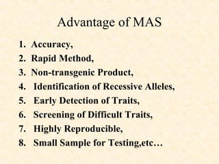 Advantage of MAS
1. Accuracy,
2. Rapid Method,
3. Non-transgenic Product,
4. Identification of Recessive Alleles,
5. Early Detection of Traits,
6. Screening of Difficult Traits,
7. Highly Reproducible,
8. Small Sample for Testing,etc…
 