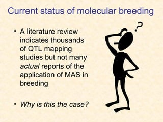 Current status of molecular breeding
• A literature review
indicates thousands
of QTL mapping
studies but not many
actual reports of the
application of MAS in
breeding
• Why is this the case?
 