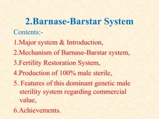 2.Barnase-Barstar System
Contents:-
1.Major system & Introduction,
2.Mechanism of Barnase-Barstar system,
3.Fertility Restoration System,
4.Production of 100% male sterile,
5. Features of this dominant genetic male
sterility system regarding commercial
value,
6.Achievements.
 