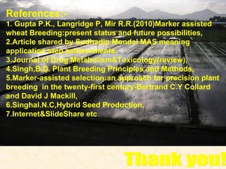 References:-
1. Gupta P.K., Langridge P, Mir R.R.(2010)Marker assisted
wheat Breeding:present status and future possibilities,
2.Article shared by Sudhadip Mondal MAS meaning
application step achievements,
3.Journal of Drug Metabolism&Toxicology(review),
4.Singh,B.D. Plant Breeding Principles and Methods,
5.Marker-assisted selection:an approach for precision plant
breeding in the twenty-first century-Bertrand C.Y Collard
and David J Mackill,
6.Singhal.N.C,Hybrid Seed Production,
7.Internet&SlideShare etc
 