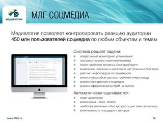 Медиалогия позволяет контролировать реакцию аудитории
450 млн пользователей соцмедиа по любым объектам и темам
Система решает задачи:
оперативный мониторинг упоминаний
экспресс-анализ позитива/негатива
поиск наиболее активных блогеров/групп
выявление лояльных и негативно настроенных блогеров
рейтинг инфоповодов по заметности
анализ масштабов распространения инфоповода
анализ конкурентов в соцмедиа
анализ эффективности SMM-агентств
Автоматически оцениваются:
охват аудитории
вовлечение – likes, shares
наиболее активные и быстро растущие темы за период
влиятельность площадок и авторов
16www.MLG.ru
МЛГ СОЦМЕДИА
 