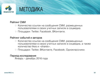 18www.MLG.ru
МЕТОДИКА
Рейтинг СМИ
Количество ссылок на сообщения СМИ, размещенных
пользователями в своих учетных записях в соцмедиа.
Площадки: Twitter, Facebook, ВКонтакте.
Рейтинг событий и авторов
Количество ссылок на сообщения СМИ, размещенных
пользователями в своих учетных записях в соцмедиа, а также
количество likes и «shares».
Площадки: Twitter, ВКонтакте, Facebook, Одноклассники.
Период исследования
Январь – декабрь 2016 года
 