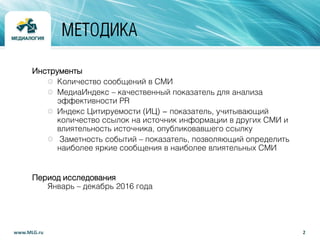2www.MLG.ru
МЕТОДИКА
Инструменты
Количество сообщений в СМИ
МедиаИндекс – качественный показатель для анализа
эффективности PR
Индекс Цитируемости (ИЦ) - показатель, учитывающий
количество ссылок на источник информации в других СМИ и
влиятельность источника, опубликовавшего ссылку
Заметность событий – показатель, позволяющий определить
наиболее яркие сообщения в наиболее влиятельных СМИ
Период исследования
Январь – декабрь 2016 года
 