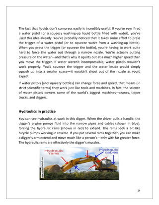 14
The fact that liquids don't compress easily is incredibly useful. If you've ever fired
a water pistol (or a squeezy washing-up liquid bottle filled with water), you've
used this idea already. You've probably noticed that it takes some effort to press
the trigger of a water pistol (or to squeeze water from a washing-up bottle).
When you press the trigger (or squeeze the bottle), you're having to work quite
hard to force the water out through a narrow nozzle. You're actually putting
pressure on the water—and that's why it squirts out at a much higher speed than
you move the trigger. If water weren't incompressible, water pistols wouldn't
work properly. You'd squeeze the trigger and the water inside would simply
squash up into a smaller space—it wouldn't shoot out of the nozzle as you'd
expect.
If water pistols (and squeezy bottles) can change force and speed, that means (in
strict scientific terms) they work just like tools and machines. In fact, the science
of water pistols powers some of the world's biggest machines—cranes, tipper
trucks, and diggers.
Hydraulics in practice
You can see hydraulics at work in this digger. When the driver pulls a handle, the
digger's engine pumps fluid into the narrow pipes and cables (shown in blue),
forcing the hydraulic rams (shown in red) to extend. The rams look a bit like
bicycle pumps working in reverse. If you put several rams together, you can make
a digger's arm extend and move much like a person's—only with far greater force.
The hydraulic rams are effectively the digger's muscles.
 