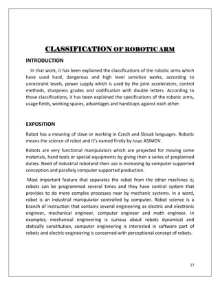 17
CLASSIFICATION OF ROBOTIC ARM
INTRODUCTION
In that work, it has been explained the classifications of the robotic arms which
have used hard, dangerous and high level sensitive works, according to
unrestraint levels, power supply which is used by the joint accelerators, control
methods, sharpness grades and codification with double letters. According to
those classifications, it has been explained the specifications of the robotic arms,
usage fields, working spaces, advantages and handicaps against each other.
EXPOSITION
Robot has a meaning of slave or working in Czech and Slovak languages. Robotic
means the science of robot and it’s named firstly by Issac ASIMOV.
Robots are very functional manipulators which are projected for moving some
materials, hand tools or special equipments by giving then a series of preplanned
duties. Need of industrial robotand their use is increasing by computer supported
conception and parallely computer supported production.
Most important feature that separates the robot from the other machines is;
robots can be programmed several times and they have control system that
provides to do more complex processes near by mechanic systems. In a word,
robot is an industrial manipulator controlled by computer. Robot science is a
branch of instruction that contains several engineering as electric and electronic
engineer, mechanical engineer, computer engineer and math engineer. In
examples; mechanical engineering is curious about robots dynamical and
statically constitution, computer engineering is interested in software part of
robots and electric engineering is concerned with perceptional concept of robots.
 