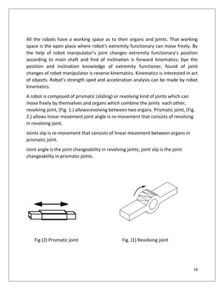 18
All the robots have a working space as to their organs and joints. That working
space is the open place where robot’s extremity functionary can move freely. By
the help of robot manipulator’s joint changes extremity functionary’s position
according to main shaft and find of inclination is forward kinematics; bye the
position and inclination knowledge of extremity functioner, found of joint
changes of robot manipulator is reverse kinematics. Kinematics is interested in act
of objects. Robot’s strength sped and acceleration analysis can be made by robot
kinematics.
A robot is composed of prismatic (sliding) or revolving kind of joints which can
move freely by themselves and organs which combine the joints each other,
revolving joint, (Fig. 1.) allowsrevolving between two organs. Prismatic joint, (Fig.
2.) allows linear movement joint angle is re-movement that consists of revolving
in revolving joint.
Joints slip is re-movement that consists of linear movement between organs in
prismatic joint.
Joint angle is the joint changeability in revolving joints, joint slip is the joint
changeability in prismatic joints.
Fig (2) Prismatic joint Fig. (1) Revolving joint
 