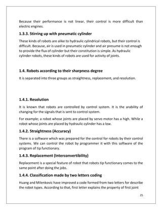 25
Because their performance is not linear, their control is more difficult than
electric engines.
1.3.3. Stirring up with pneumatic cylinder
These kinds of robots are alike to hydraulic cylindrical robots, but their control is
difficult. Because, air is used in pneumatic cylinder and air presume is not enough
to provide the flux of cylinder but their constitution is simple. As hydraulic
cylinder robots, these kinds of robots are used for activity of joints.
1.4. Robots according to their sharpness degree
It is separated into three groups as straightness, replacement, and resolution.
1.4.1. Resolution
It is known that robots are controlled by control system. It is the arability of
changing for the signals that is sent to control system.
For example; a robot whose joints are placed by servo motor has a high. While a
robot whose joints are placed by hydraulic cylinder has a low.
1.4.2. Straightness (Accuracy)
There is a software which was prepared for the control for robots by their control
systems. We can control the robot by programmer it with this software of the
program of tip functionary.
1.4.3. Replacement (Interconvertibility)
Replacement is a special feature of robot that robots tip functionary comes to the
same point after doing the jobs.
1.4.4. Classification made by two letters coding
Huang and Milenkovic have improved a code formed from two letters for describe
the robot types. According to that, first letter explains the property of first joint
 
