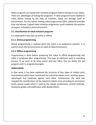 28
Robot programs are tested with imitation programs before testing on true robots.
There are advantages of testing the programs. If robot programmesare loaded to
robot before testing by the help of imitation, robot can damage itself or
environment. For this reason, testing robot programmes (after software) provides
time and Money. A good robot imitation programme could modelise the position
of organs, inclinations and environment.
2.1. Classification of robot imitation programs
It is separated in two class as online or offline.
2.1.1. Online programming
Online programming is realized when the robot is at production position. It is
used to reach the tip functionary of robot at determined point.
2.1.2. Offline programming
Programming is done before producing the robot in offline programming and
robot is produced after programming. This type of robotsare wed at repeating
process. If we want to do other action with the robot, first we delete the old
program and it is programmed again.
CONCLUSION
In that work, it has been explained the structure of four types of robotic arms
(manipulator) which have constituted the industrial robotic arms, working spaces,
advantages and handicaps against each other. Furthermore, the work has
revealed the classifications of the industrial robotic arms according to unrestraint
levels, power supply which is used by the robotic accelerators, control methods,
sharpness grades and codification with double letters.
 