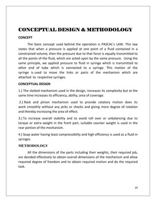 29
CONCEPTUAL DESIGN & METHODOLOGY
CONCEPT
The basic concept used behind the operation is PASCAL’s LAW. This law
states that when a pressure is applied at one point of a fluid contained in a
constrained volume, then the pressure due to that force is equally transmitted to
all the points of the fluid, which are acted upon by the same pressure. Using the
same principle, we applied pressure to fluid in syringe which is transmitted to
other end of tube which is connected to a syringe. This motion of the
syringe is used to move the links or parts of the mechanism which are
attached to respective syringes.
CONCEPTUAL DESIGN
1.) The slotted mechanism used in the design, increases its complexity but at the
same time increases its efficiency, ability, area of coverage.
2.) Rack and pinion mechanism used to provide rotatory motion does its
work smoothly without any jerks or shocks and giving more degree of rotation
and thereby increasing the area of effect.
3.) To increase overall stability and to avoid roll over or unbalancing due to
torque or extra weight in the front part, suitable counter weight is used in the
rear portion of the mechanism.
4.) Soap water having least compressibility and high efficiency is used as a fluid in
syringes.
METHODOLOGY
All the dimensions of the parts including their weights, their required job,
are decided effectively to obtain overall dimensions of the mechanism and allow
required degree of freedom and to obtain required motion and do the required
task.
 