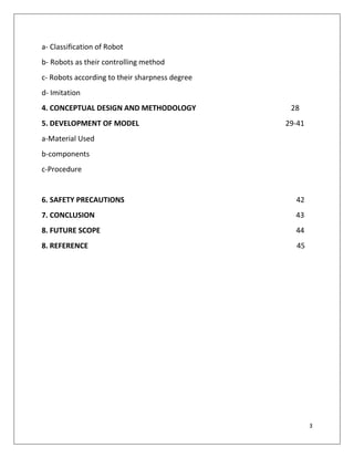 3
a- Classification of Robot
b- Robots as their controlling method
c- Robots according to their sharpness degree
d- Imitation
4. CONCEPTUAL DESIGN AND METHODOLOGY 28
5. DEVELOPMENT OF MODEL 29-41
a-Material Used
b-components
c-Procedure
6. SAFETY PRECAUTIONS 42
7. CONCLUSION 43
8. FUTURE SCOPE 44
8. REFERENCE 45
 