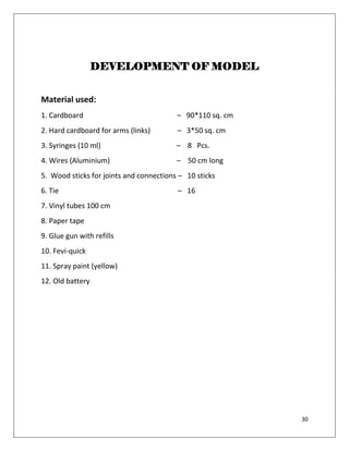 30
DEVELOPMENT OF MODEL
Material used:
1. Cardboard – 90*110 sq. cm
2. Hard cardboard for arms (links) – 3*50 sq. cm
3. Syringes (10 ml) – 8 Pcs.
4. Wires (Aluminium) – 50 cm long
5. Wood sticks for joints and connections – 10 sticks
6. Tie – 16
7. Vinyl tubes 100 cm
8. Paper tape
9. Glue gun with refills
10. Fevi-quick
11. Spray paint (yellow)
12. Old battery
 