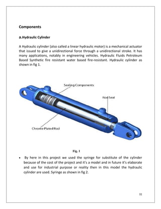 31
Components
a.Hydraulic Cylinder
A Hydraulic cylinder (also called a linear hydraulic motor) is a mechanical actuator
that issued to give a unidirectional force through a unidirectional stroke. It has
many applications, notably in engineering vehicles. Hydraulic Fluids Petroleum
Based Synthetic fire resistant water based fire-resistant. Hydraulic cylinder as
shown in fig 1.
Fig. 1
 By here in this project we used the syringe for substitute of the cylinder
because of the cost of the project and it’s a model and in future it’s elaborate
and use for industrial purpose or reality then in this model the hydraulic
cylinder are used. Syringe as shown in fig 2.
 