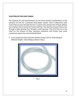 33
SELECTION OF PIPES AND TUBING
The material, ID, and wall thickness are the three primary considerations in the
selection of lines for a particular fluid power system. Since it determines how
much fluid can pass through the line in a given time period (rate of flow) without
loss of power due to excessive friction and heat. The velocity of a given flow is less
through a large opening than through a small opening. If the ID of the line is too
small for the amount of flow, excessive turbulence and friction heat cause
unnecessary power loss and overheated fluid.
 In our project we have used two sections of clear 1/8 I.D. Vinyl tubing of
different lengths. Vinyl tubing as shown in fig 3.
Fig. 3
 