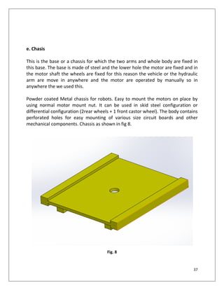 37
e. Chasis
This is the base or a chassis for which the two arms and whole body are fixed in
this base. The base is made of steel and the lower hole the motor are fixed and in
the motor shaft the wheels are fixed for this reason the vehicle or the hydraulic
arm are move in anywhere and the motor are operated by manually so in
anywhere the we used this.
Powder coated Metal chassis for robots. Easy to mount the motors on place by
using normal motor mount nut. It can be used in skid steel configuration or
differential configuration (2rear wheels + 1 front castor wheel). The body contains
perforated holes for easy mounting of various size circuit boards and other
mechanical components. Chassis as shown in fig 8.
Fig. 8
 