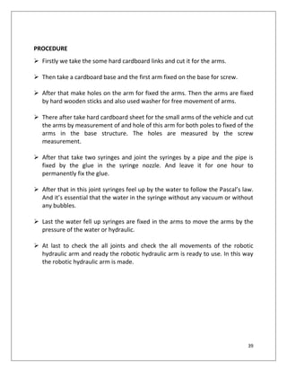39
PROCEDURE
 Firstly we take the some hard cardboard links and cut it for the arms.
 Then take a cardboard base and the first arm fixed on the base for screw.
 After that make holes on the arm for fixed the arms. Then the arms are fixed
by hard wooden sticks and also used washer for free movement of arms.
 There after take hard cardboard sheet for the small arms of the vehicle and cut
the arms by measurement of and hole of this arm for both poles to fixed of the
arms in the base structure. The holes are measured by the screw
measurement.
 After that take two syringes and joint the syringes by a pipe and the pipe is
fixed by the glue in the syringe nozzle. And leave it for one hour to
permanently fix the glue.
 After that in this joint syringes feel up by the water to follow the Pascal’s law.
And it’s essential that the water in the syringe without any vacuum or without
any bubbles.
 Last the water fell up syringes are fixed in the arms to move the arms by the
pressure of the water or hydraulic.
 At last to check the all joints and check the all movements of the robotic
hydraulic arm and ready the robotic hydraulic arm is ready to use. In this way
the robotic hydraulic arm is made.
 