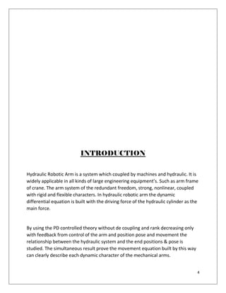 4
INTRODUCTION
Hydraulic Robotic Arm is a system which coupled by machines and hydraulic. It is
widely applicable in all kinds of large engineering equipment’s. Such as arm frame
of crane. The arm system of the redundant freedom, strong, nonlinear, coupled
with rigid and flexible characters. In hydraulic robotic arm the dynamic
differential equation is built with the driving force of the hydraulic cylinder as the
main force.
By using the PD controlled theory without de coupling and rank decreasing only
with feedback from control of the arm and position pose and movement the
relationship between the hydraulic system and the end positions & pose is
studied. The simultaneous result prove the movement equation built by this way
can clearly describe each dynamic character of the mechanical arms.
 