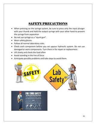 43
SAFETY PRECAUTIONS
 When pressing on the syringe system, be sure to press only the input plunger
with your thumb and hold the output syringe with your other hand to prevent
the syringe from separation
 Do not use syringe as a “squirt gun”.
 Wear safety glasses.
 Follow all normal laboratory rules.
 Check each component before you set upyour hydraulic system. Do not use
damaged or worn components. Turn them in for repair or replacement.
 Lift slowly and check the load often
 Avoid standing in the line of force
 Anticipate possible problems and take steps to avoid them.
 