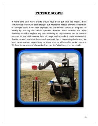 45
FUTURE SCOPE
If more time and more efforts would have been put into the model, more
complexities could have been brought out. Moreover instead of manual operation
of syringes could have been replaced by pre-defined computer programs or
merely by pressing the switch operated. Further, more varieties and more
flexibility to add or replace any part according to requirements can be done to
improve its use and increase field of usage and to make it more universal or
flexible. As we know that the natural source of fuel is decreasing day by day, we
need to remove our dependency on these sources with an alternative resource.
We have to use some of alternative Energies like Solar Energy, in our vehicle.
 
