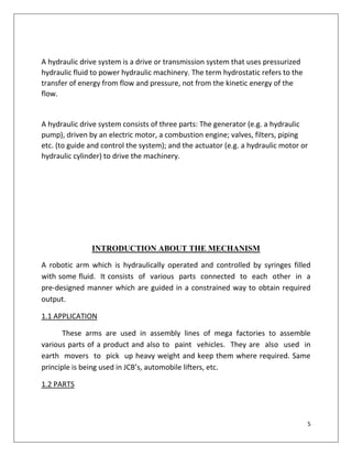 5
A hydraulic drive system is a drive or transmission system that uses pressurized
hydraulic fluid to power hydraulic machinery. The term hydrostatic refers to the
transfer of energy from flow and pressure, not from the kinetic energy of the
flow.
A hydraulic drive system consists of three parts: The generator (e.g. a hydraulic
pump), driven by an electric motor, a combustion engine; valves, filters, piping
etc. (to guide and control the system); and the actuator (e.g. a hydraulic motor or
hydraulic cylinder) to drive the machinery.
INTRODUCTION ABOUT THE MECHANISM
A robotic arm which is hydraulically operated and controlled by syringes filled
with some fluid. It consists of various parts connected to each other in a
pre-designed manner which are guided in a constrained way to obtain required
output.
1.1 APPLICATION
These arms are used in assembly lines of mega factories to assemble
various parts of a product and also to paint vehicles. They are also used in
earth movers to pick up heavy weight and keep them where required. Same
principle is being used in JCB’s, automobile lifters, etc.
1.2 PARTS
 